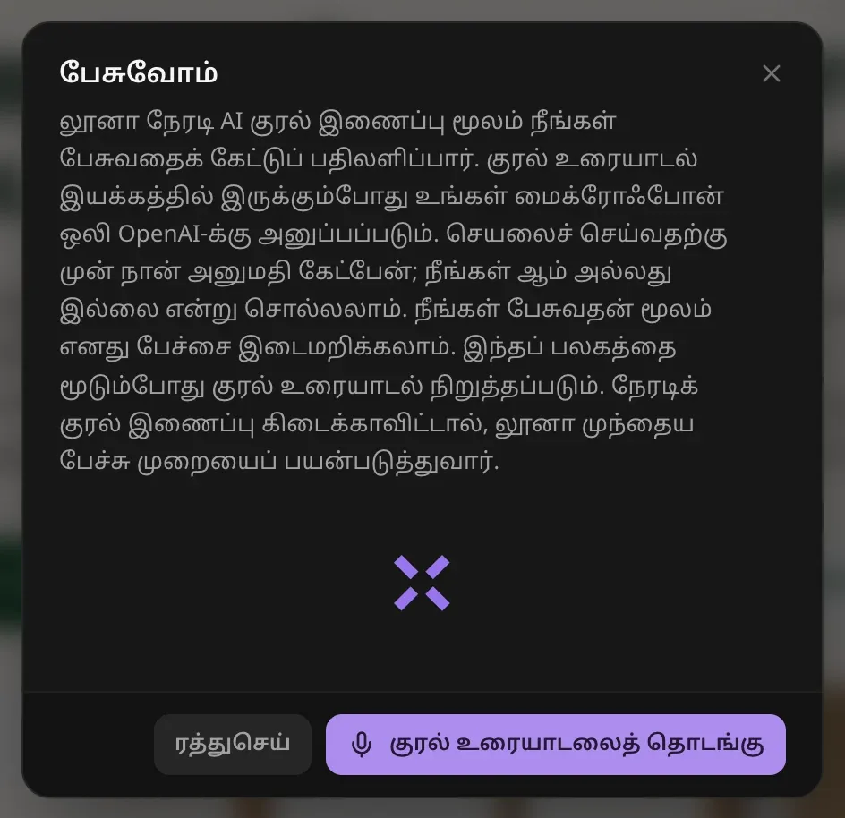 “பேசுவோம்”: லூனா நேரடி AI குரல் இணைப்பு மூலம் கேட்டுப் பேசுவார், குரல் உரையாடல் இயக்கத்தில் இருக்கும்போது உங்கள் மைக்ரோஃபோன் ஒலி OpenAI-க்கு அனுப்பப்படும், ஒரு செயலுக்கு முன் லூனா அனுமதி கேட்பார், நீங்கள் பேசி அவரை இடைமறிக்கலாம், பலகத்தை மூடும்போது குரல் உரையாடல் நின்றுவிடும்; “ரத்துசெய்”, “குரல் உரையாடலைத் தொடங்கு” பொத்தான்கள்