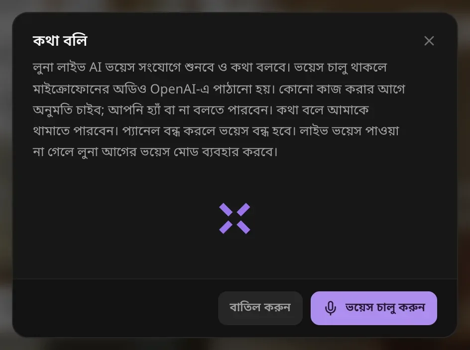 কথা বলি: লুনা লাইভ AI ভয়েস সংযোগে শোনে ও কথা বলে, ভয়েস চালু থাকলে মাইক্রোফোনের অডিও OpenAI-এ পাঠানো হয়, কোনো কাজের আগে লুনা অনুমতি চায় আর কথা বলে আপনি তাকে থামাতে পারেন, প্যানেল বন্ধ করলে ভয়েস বন্ধ হয়, সঙ্গে বাতিল করুন ও ভয়েস চালু করুন বোতাম