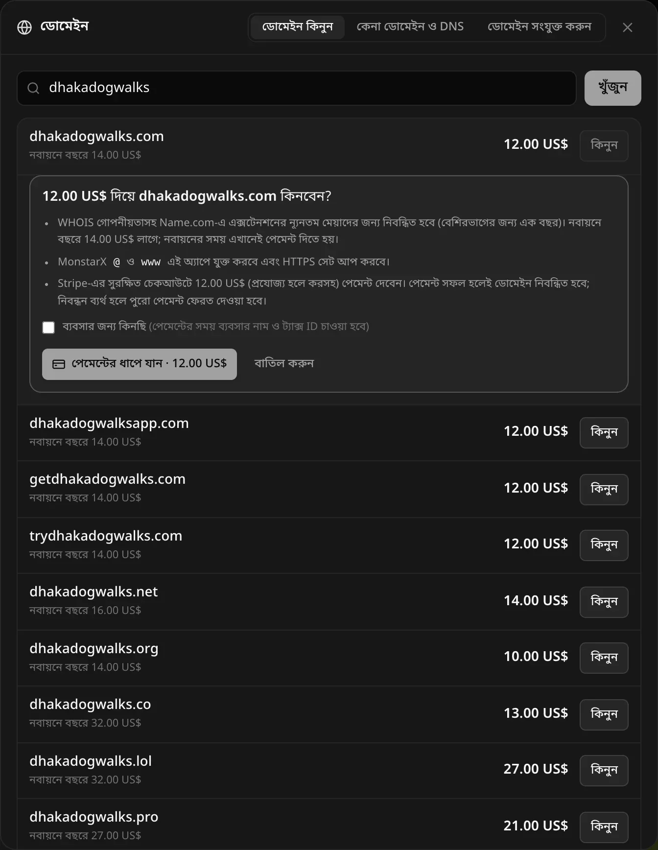 12.00 US$ দিয়ে dhakadogwalks.com কিনবেন? WHOIS গোপনীয়তাসহ এক্সটেনশনের ন্যূনতম মেয়াদের জন্য (বেশিরভাগের জন্য এক বছর) Name.com-এ নিবন্ধিত হবে, নবায়নে বছরে 14.00 US$। MonstarX @ ও www এই অ্যাপে যুক্ত করবে এবং HTTPS সেট আপ করবে। Stripe-এর সুরক্ষিত চেকআউটে পেমেন্ট দেবেন। ব্যবসার জন্য কিনছি চেকবক্স, পেমেন্টের ধাপে যান · 12.00 US$ ও বাতিল করুন বোতাম