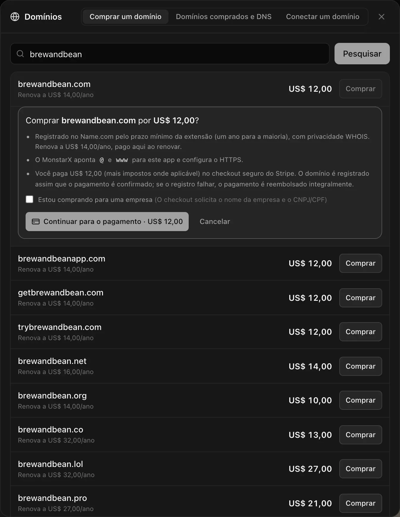 Comprar brewandbean.com por US$ 12,00? Registrado no Name.com pelo prazo mínimo da extensão (um ano para a maioria), com privacidade WHOIS, renova a US$ 14,00/ano. O MonstarX aponta @ e www para este app e configura o HTTPS. Você paga no checkout seguro do Stripe. Uma caixa de seleção Estou comprando para uma empresa, e os botões Continuar para o pagamento · US$ 12,00 e Cancelar