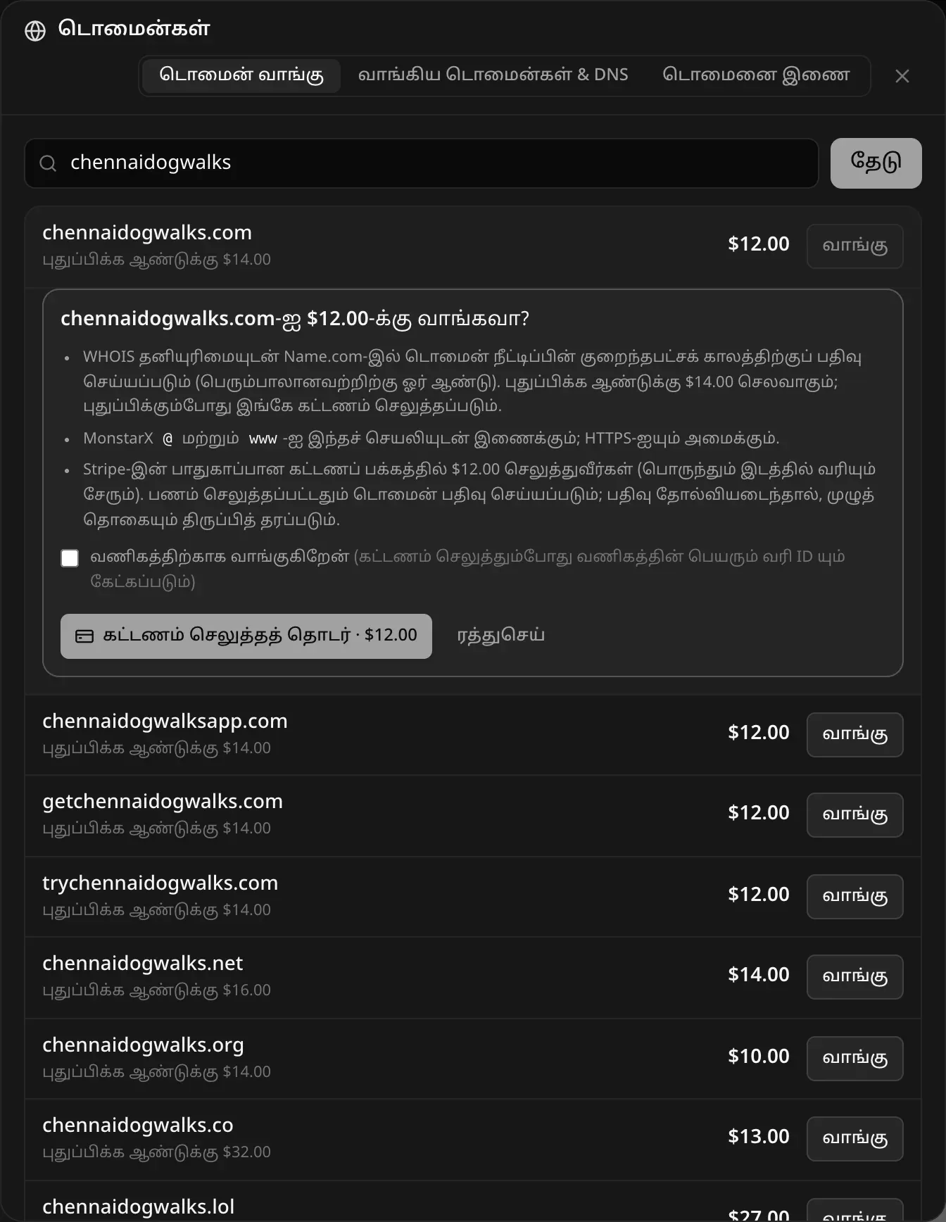 chennaidogwalks.com-ஐ $12.00-க்கு வாங்கவா? WHOIS தனியுரிமையுடன் Name.com-இல் நீட்டிப்பின் குறைந்தபட்ச காலத்துக்கு (பெரும்பாலானவற்றுக்கு ஓர் ஆண்டு) பதிவு, புதுப்பிக்க ஆண்டுக்கு $14.00; MonstarX @, www இரண்டையும் இந்தச் செயலியுடன் இணைத்து HTTPS அமைக்கும்; Stripe-இன் பாதுகாப்பான கட்டணப் பக்கத்தில் பணம் செலுத்துவீர்கள்; “வணிகத்திற்காக வாங்குகிறேன்” தேர்வுப்பெட்டி, “கட்டணம் செலுத்தத் தொடர் · $12.00”, ரத்துசெய் பொத்தான்கள்