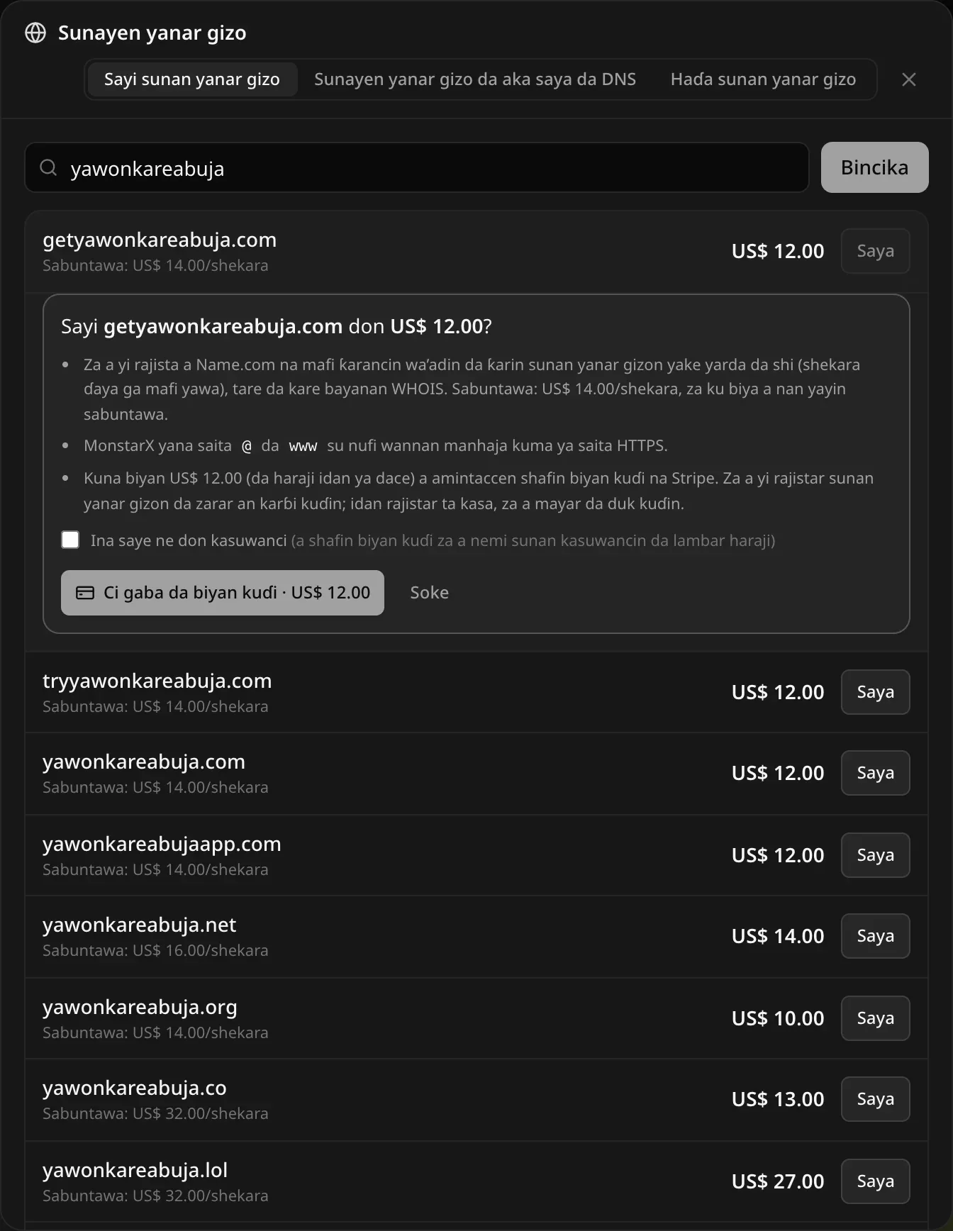Sayi getyawonkareabuja.com don US$ 12.00? Za a yi rajista a Name.com na mafi ƙarancin wa’adin ƙarshen sunan (shekara ɗaya ga yawancinsu), tare da kare bayanan WHOIS, Sabuntawa: US$ 14.00/shekara. MonstarX yana sa @ da www su nufi wannan manhaja ya kuma saita HTTPS. Kuna biya a amintaccen shafin biyan kuɗi na Stripe. Akwatin zaɓi Ina saye ne don kasuwanci, maɓallan Ci gaba da biyan kuɗi · US$ 12.00 da Soke, da sauran sakamakon bincike a ƙasa
