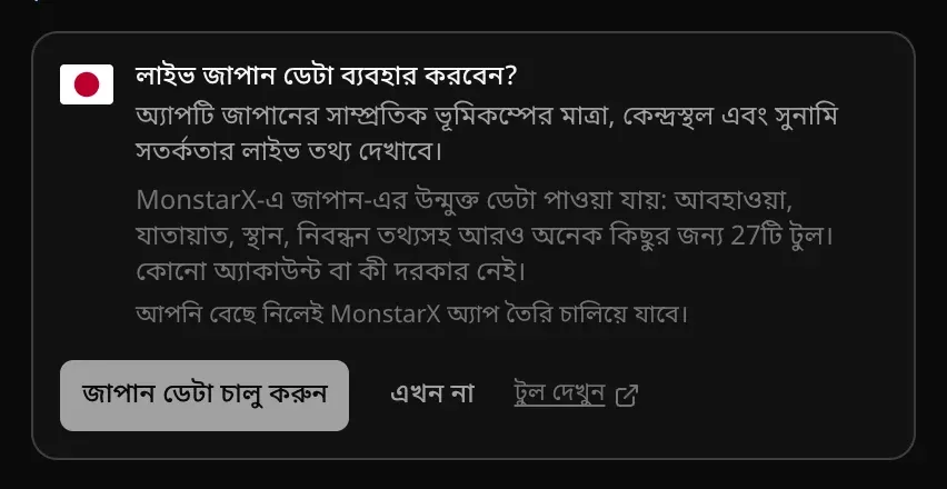 চ্যাটের কার্ড: লাইভ জাপান ডেটা ব্যবহার করবেন? কারণ হিসেবে লেখা, অ্যাপটি জাপানের সাম্প্রতিক ভূমিকম্পের মাত্রা, কেন্দ্রস্থল ও সুনামি সতর্কতার লাইভ তথ্য দেখাবে। MonstarX-এ জাপান-এর উন্মুক্ত ডেটা পাওয়া যায়: 27টি টুল। জাপান ডেটা চালু করুন, এখন না ও টুল দেখুন বোতাম