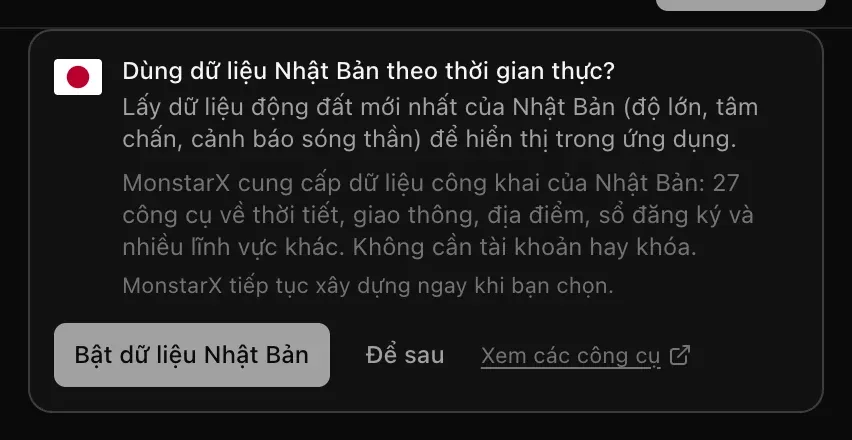 Thẻ trong cuộc trò chuyện: Dùng dữ liệu Nhật Bản theo thời gian thực? Lấy dữ liệu động đất mới nhất của Nhật Bản (độ lớn, tâm chấn, cảnh báo sóng thần) để hiển thị trong ứng dụng. MonstarX cung cấp dữ liệu công khai của Nhật Bản: 27 công cụ. Các nút Bật dữ liệu Nhật Bản, Để sau và Xem các công cụ
