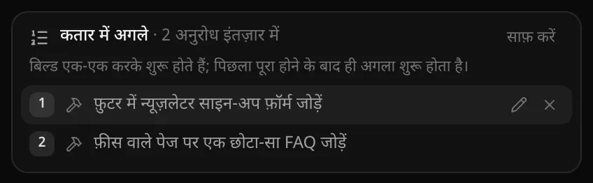 कतार में अगले · 2 अनुरोध इंतज़ार में: बिल्ड एक-एक करके शुरू होते हैं; पिछला पूरा होने के बाद ही अगला शुरू होता है; पहला अनुरोध फ़ुटर में न्यूज़लेटर साइन-अप फ़ॉर्म जोड़ने का, उसके बदलने व हटाने के बटन के साथ, और दूसरा फ़ीस वाले पेज पर FAQ जोड़ने का
